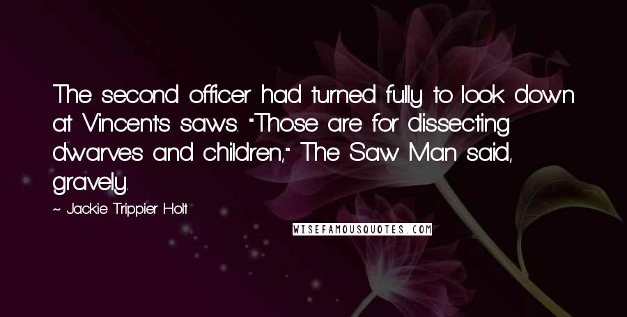 Jackie Trippier Holt Quotes: The second officer had turned fully to look down at Vincent's saws. "Those are for dissecting dwarves and children," The Saw Man said, gravely.