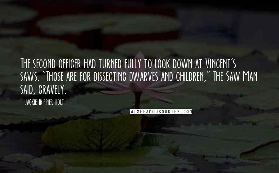 Jackie Trippier Holt Quotes: The second officer had turned fully to look down at Vincent's saws. "Those are for dissecting dwarves and children," The Saw Man said, gravely.