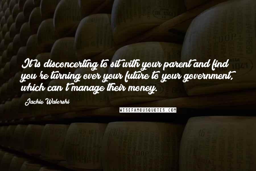 Jackie Walorski Quotes: It is disconcerting to sit with your parent and find you're turning over your future to your government, which can't manage their money.