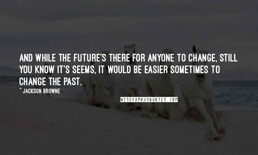Jackson Browne Quotes: And while the future's there for anyone to change, still you know it's seems, It would be easier sometimes to change the past.