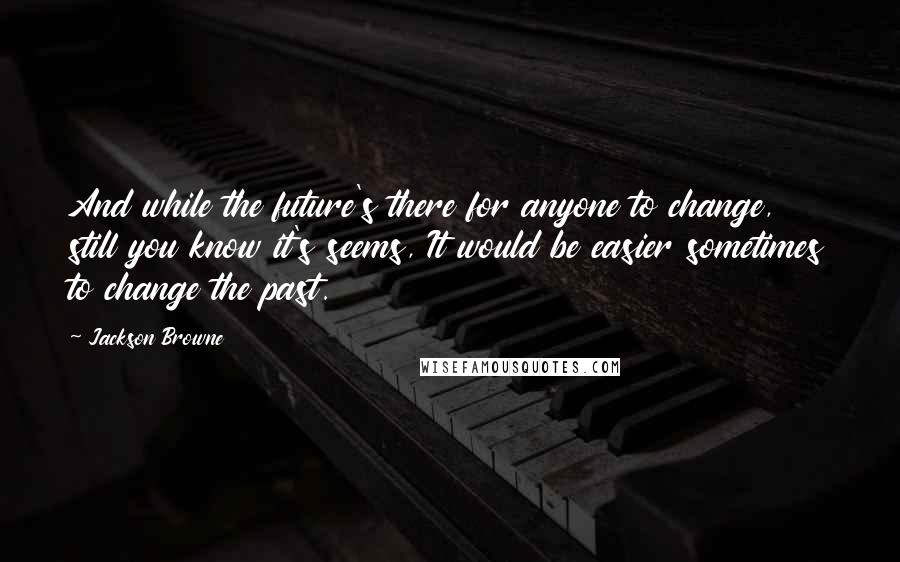 Jackson Browne Quotes: And while the future's there for anyone to change, still you know it's seems, It would be easier sometimes to change the past.