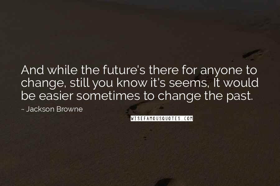 Jackson Browne Quotes: And while the future's there for anyone to change, still you know it's seems, It would be easier sometimes to change the past.