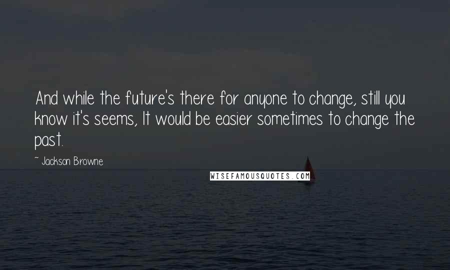 Jackson Browne Quotes: And while the future's there for anyone to change, still you know it's seems, It would be easier sometimes to change the past.