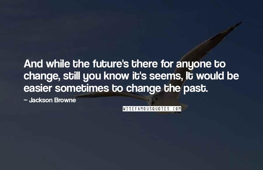 Jackson Browne Quotes: And while the future's there for anyone to change, still you know it's seems, It would be easier sometimes to change the past.