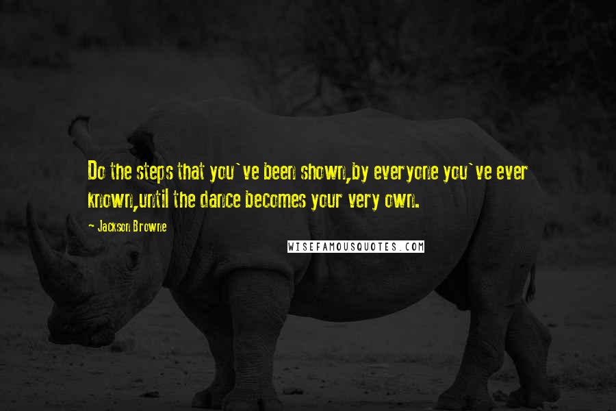 Jackson Browne Quotes: Do the steps that you've been shown,by everyone you've ever known,until the dance becomes your very own.