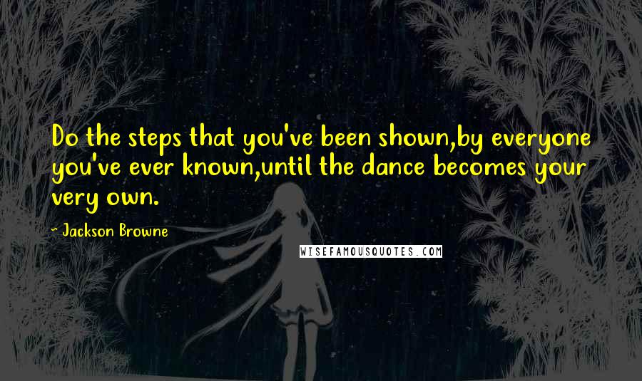 Jackson Browne Quotes: Do the steps that you've been shown,by everyone you've ever known,until the dance becomes your very own.