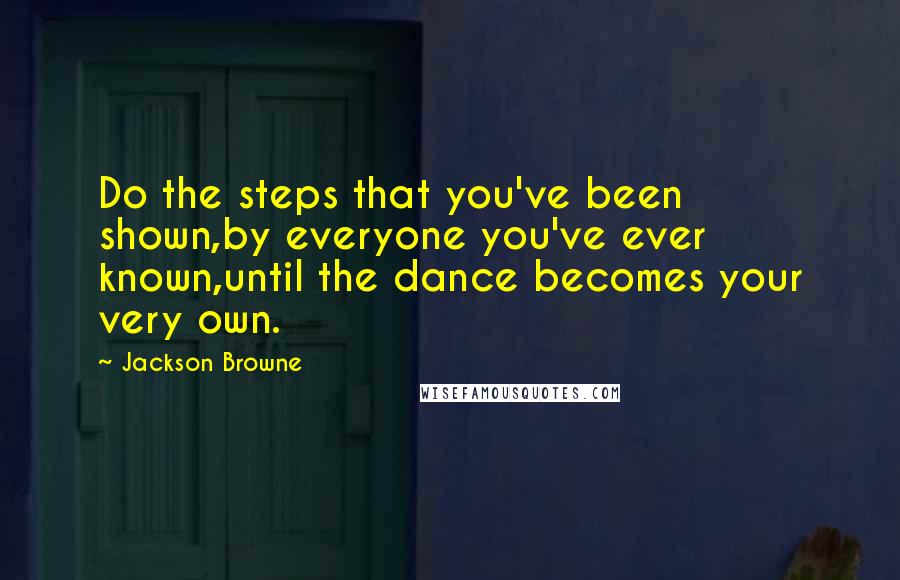 Jackson Browne Quotes: Do the steps that you've been shown,by everyone you've ever known,until the dance becomes your very own.