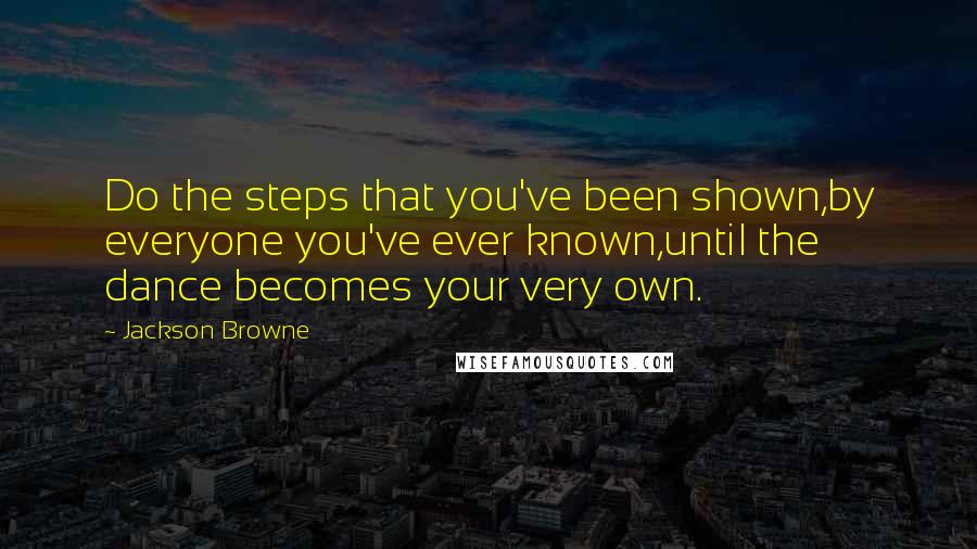 Jackson Browne Quotes: Do the steps that you've been shown,by everyone you've ever known,until the dance becomes your very own.