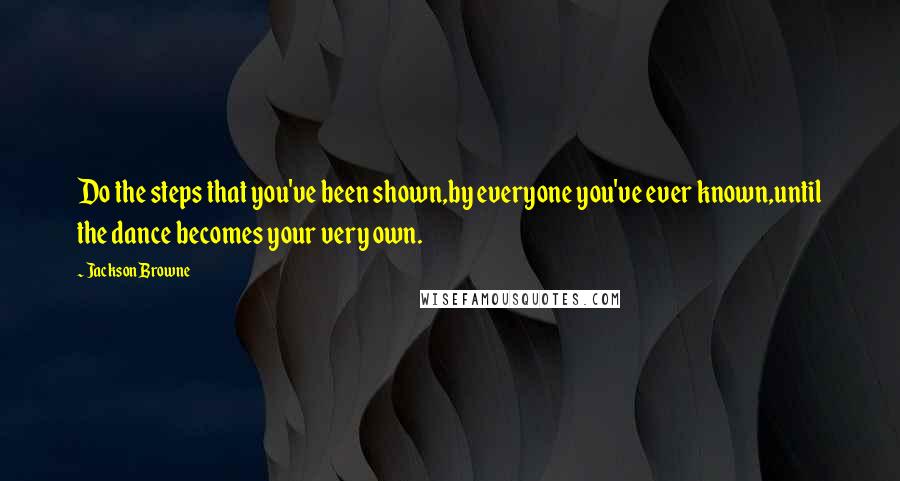 Jackson Browne Quotes: Do the steps that you've been shown,by everyone you've ever known,until the dance becomes your very own.