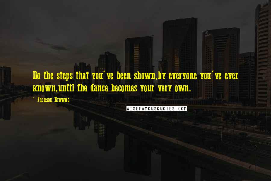 Jackson Browne Quotes: Do the steps that you've been shown,by everyone you've ever known,until the dance becomes your very own.