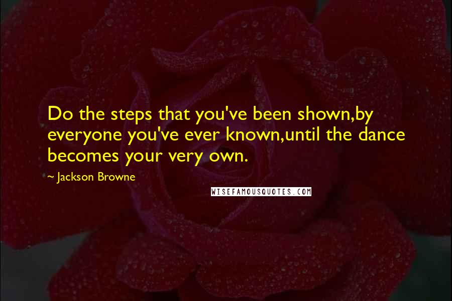 Jackson Browne Quotes: Do the steps that you've been shown,by everyone you've ever known,until the dance becomes your very own.