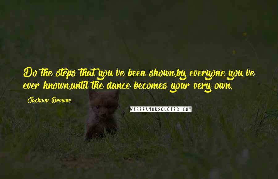 Jackson Browne Quotes: Do the steps that you've been shown,by everyone you've ever known,until the dance becomes your very own.