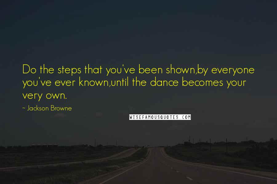 Jackson Browne Quotes: Do the steps that you've been shown,by everyone you've ever known,until the dance becomes your very own.