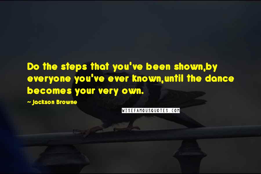 Jackson Browne Quotes: Do the steps that you've been shown,by everyone you've ever known,until the dance becomes your very own.
