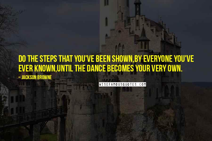 Jackson Browne Quotes: Do the steps that you've been shown,by everyone you've ever known,until the dance becomes your very own.