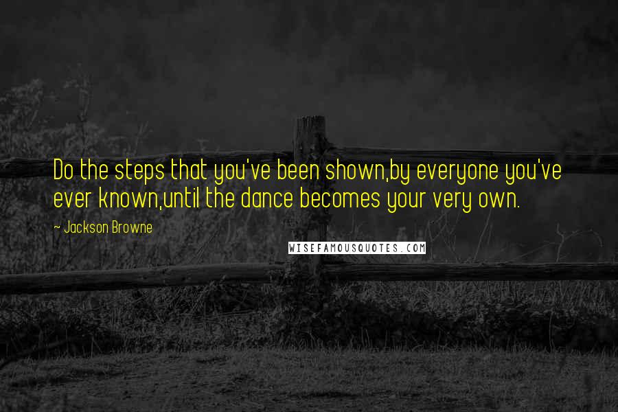 Jackson Browne Quotes: Do the steps that you've been shown,by everyone you've ever known,until the dance becomes your very own.