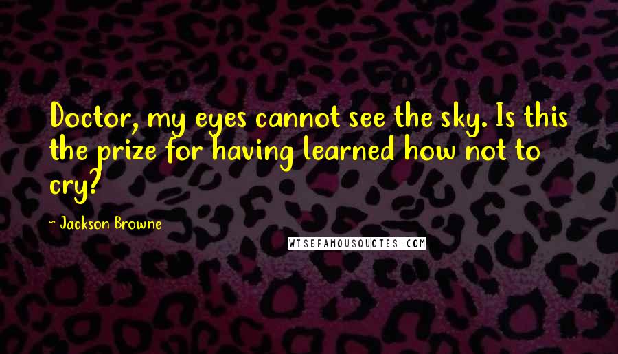 Jackson Browne Quotes: Doctor, my eyes cannot see the sky. Is this the prize for having learned how not to cry?