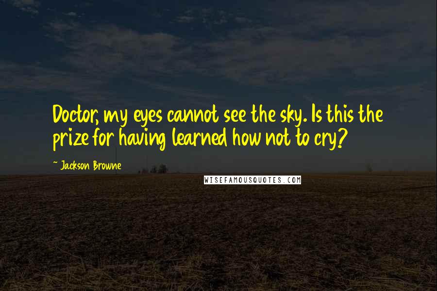 Jackson Browne Quotes: Doctor, my eyes cannot see the sky. Is this the prize for having learned how not to cry?