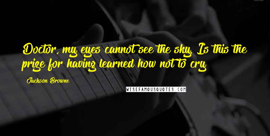 Jackson Browne Quotes: Doctor, my eyes cannot see the sky. Is this the prize for having learned how not to cry?