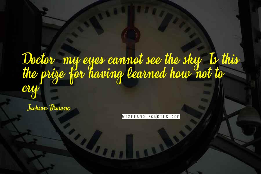 Jackson Browne Quotes: Doctor, my eyes cannot see the sky. Is this the prize for having learned how not to cry?