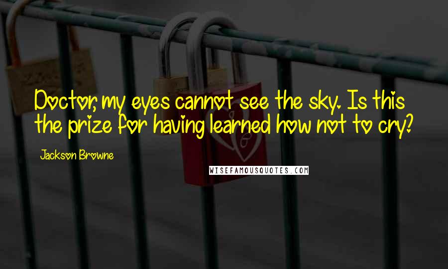 Jackson Browne Quotes: Doctor, my eyes cannot see the sky. Is this the prize for having learned how not to cry?