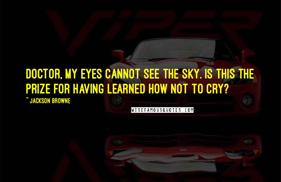 Jackson Browne Quotes: Doctor, my eyes cannot see the sky. Is this the prize for having learned how not to cry?