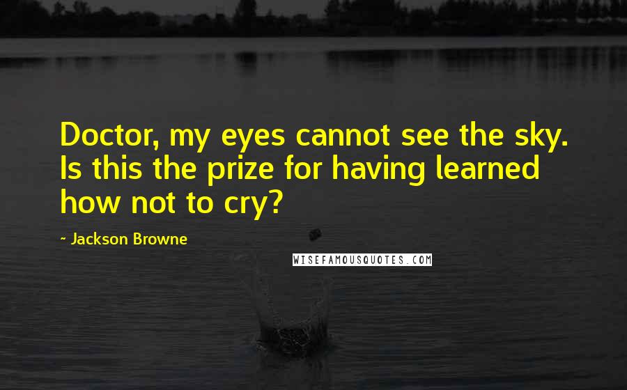 Jackson Browne Quotes: Doctor, my eyes cannot see the sky. Is this the prize for having learned how not to cry?