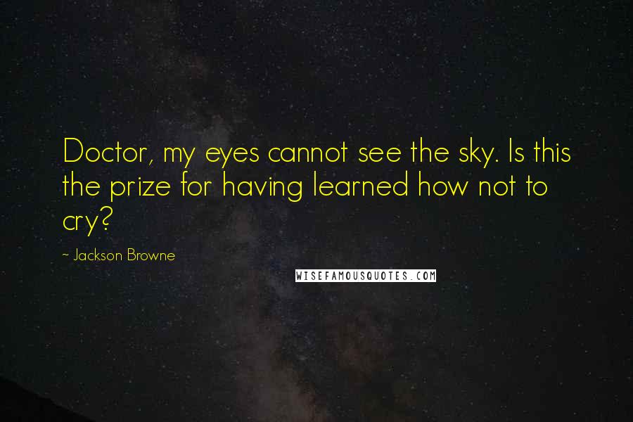 Jackson Browne Quotes: Doctor, my eyes cannot see the sky. Is this the prize for having learned how not to cry?
