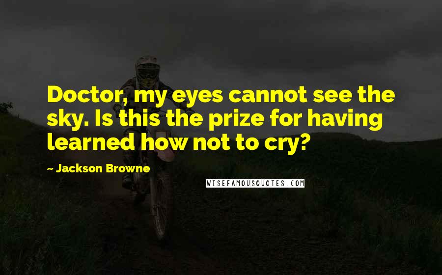 Jackson Browne Quotes: Doctor, my eyes cannot see the sky. Is this the prize for having learned how not to cry?