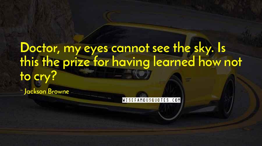 Jackson Browne Quotes: Doctor, my eyes cannot see the sky. Is this the prize for having learned how not to cry?
