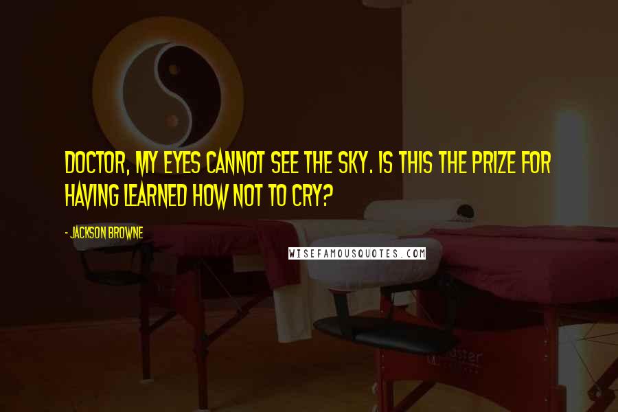Jackson Browne Quotes: Doctor, my eyes cannot see the sky. Is this the prize for having learned how not to cry?