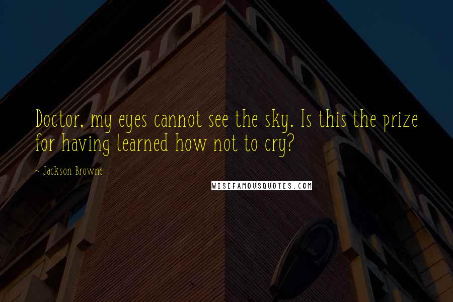 Jackson Browne Quotes: Doctor, my eyes cannot see the sky. Is this the prize for having learned how not to cry?