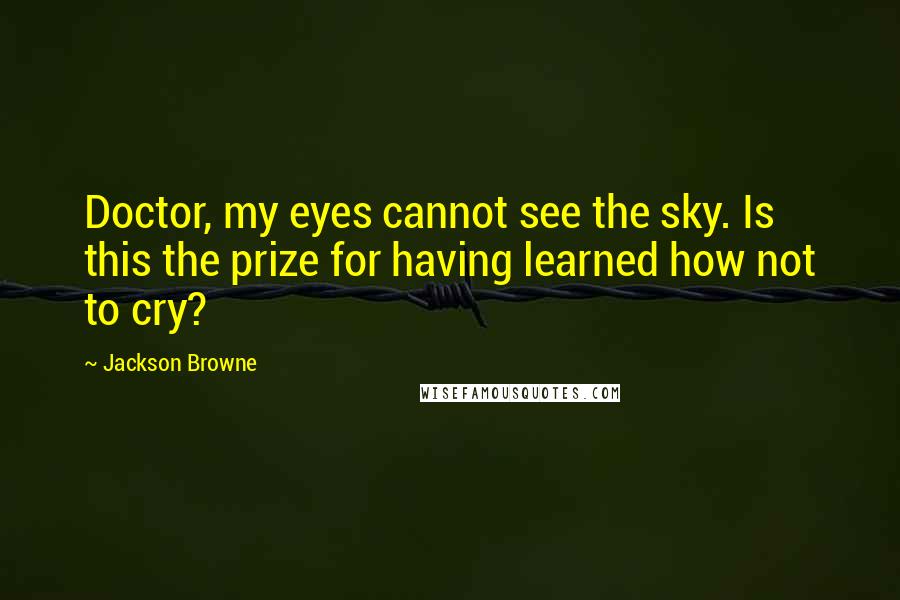Jackson Browne Quotes: Doctor, my eyes cannot see the sky. Is this the prize for having learned how not to cry?