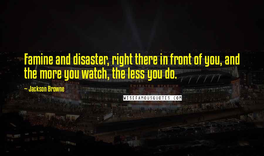 Jackson Browne Quotes: Famine and disaster, right there in front of you, and the more you watch, the less you do.
