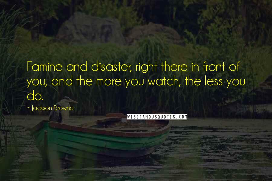 Jackson Browne Quotes: Famine and disaster, right there in front of you, and the more you watch, the less you do.