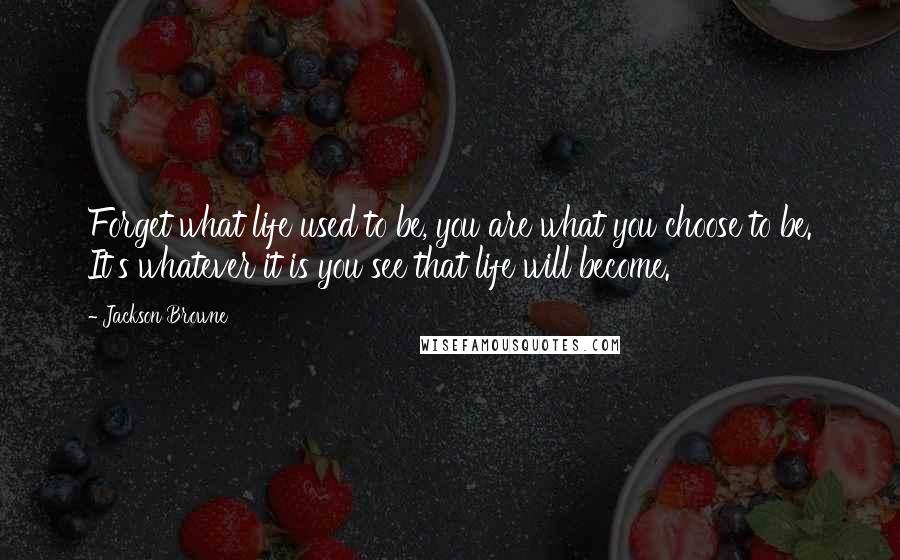 Jackson Browne Quotes: Forget what life used to be, you are what you choose to be. It's whatever it is you see that life will become.