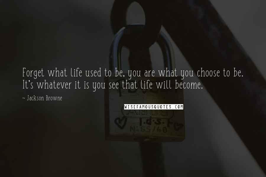 Jackson Browne Quotes: Forget what life used to be, you are what you choose to be. It's whatever it is you see that life will become.