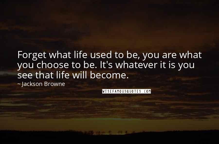Jackson Browne Quotes: Forget what life used to be, you are what you choose to be. It's whatever it is you see that life will become.