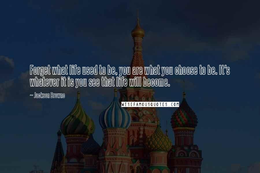 Jackson Browne Quotes: Forget what life used to be, you are what you choose to be. It's whatever it is you see that life will become.
