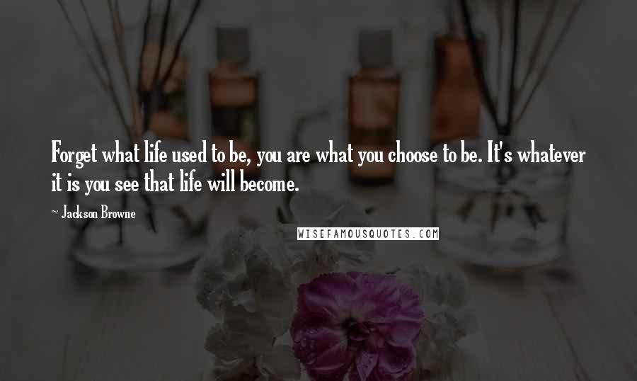 Jackson Browne Quotes: Forget what life used to be, you are what you choose to be. It's whatever it is you see that life will become.