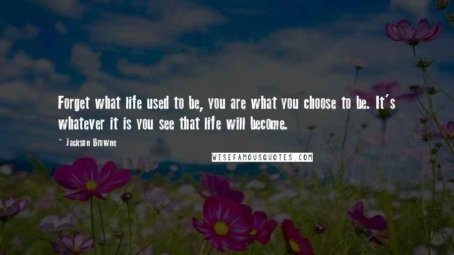 Jackson Browne Quotes: Forget what life used to be, you are what you choose to be. It's whatever it is you see that life will become.