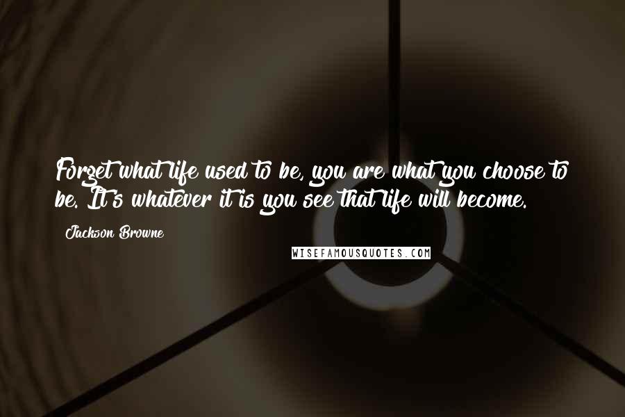 Jackson Browne Quotes: Forget what life used to be, you are what you choose to be. It's whatever it is you see that life will become.