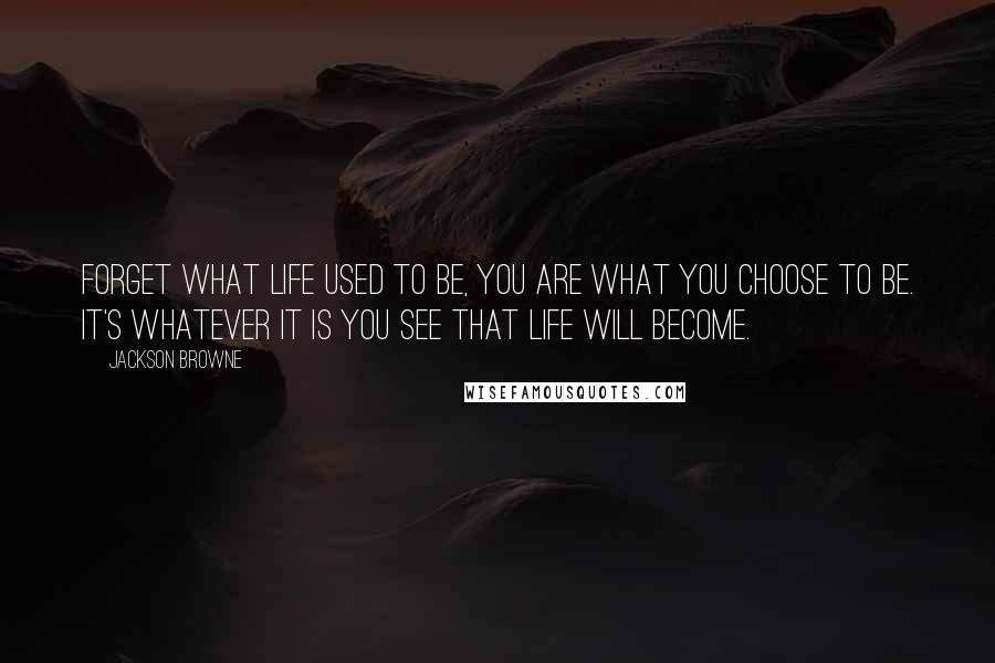 Jackson Browne Quotes: Forget what life used to be, you are what you choose to be. It's whatever it is you see that life will become.