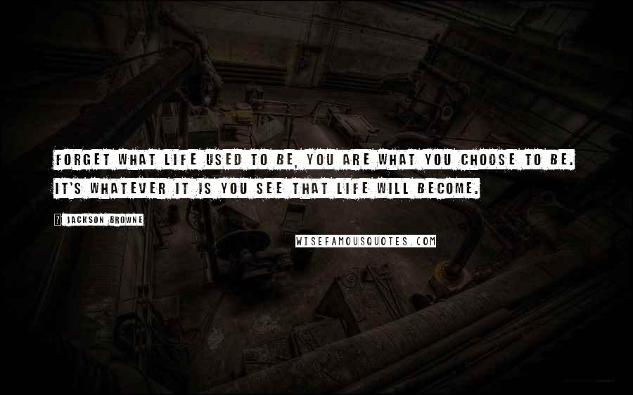 Jackson Browne Quotes: Forget what life used to be, you are what you choose to be. It's whatever it is you see that life will become.