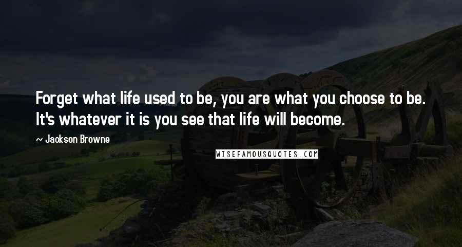 Jackson Browne Quotes: Forget what life used to be, you are what you choose to be. It's whatever it is you see that life will become.