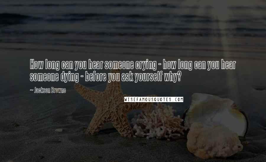 Jackson Browne Quotes: How long can you hear someone crying - how long can you hear someone dying - before you ask yourself why?