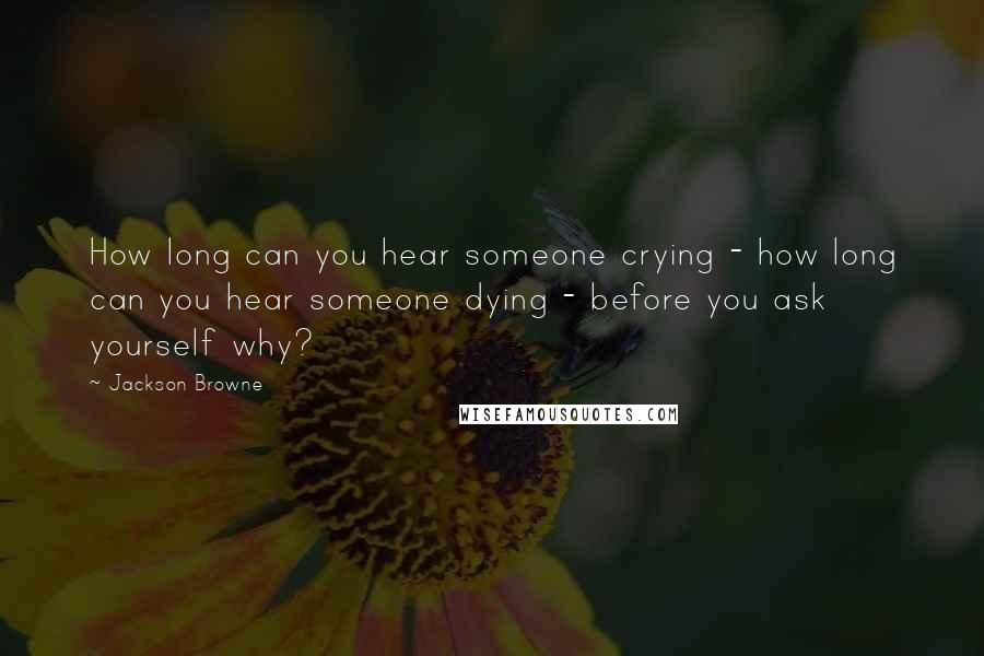 Jackson Browne Quotes: How long can you hear someone crying - how long can you hear someone dying - before you ask yourself why?