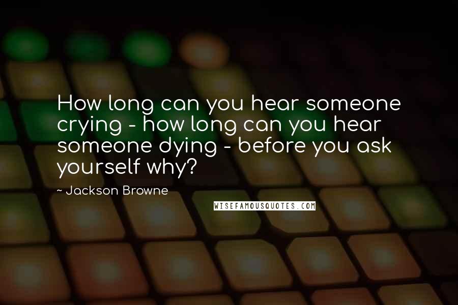 Jackson Browne Quotes: How long can you hear someone crying - how long can you hear someone dying - before you ask yourself why?