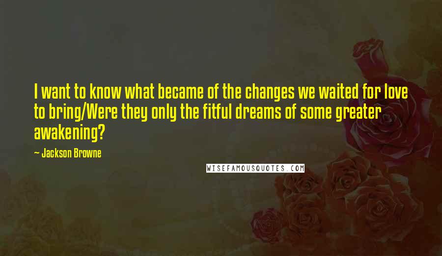 Jackson Browne Quotes: I want to know what became of the changes we waited for love to bring/Were they only the fitful dreams of some greater awakening?