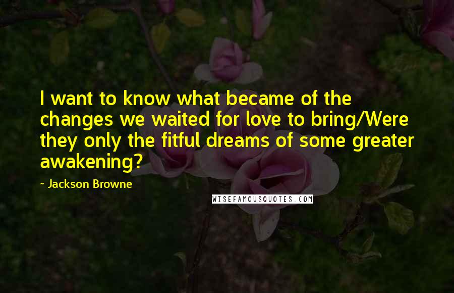 Jackson Browne Quotes: I want to know what became of the changes we waited for love to bring/Were they only the fitful dreams of some greater awakening?